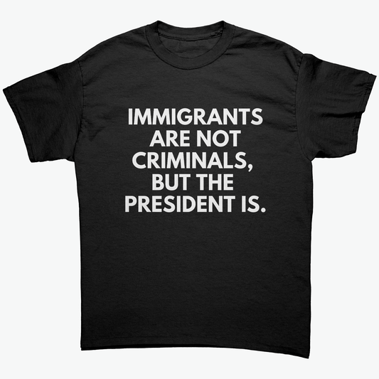 IMMIGRANTS ARE NOT CRIMINALS, BUT THE PRESIDENT IS UNISEX SHIRT